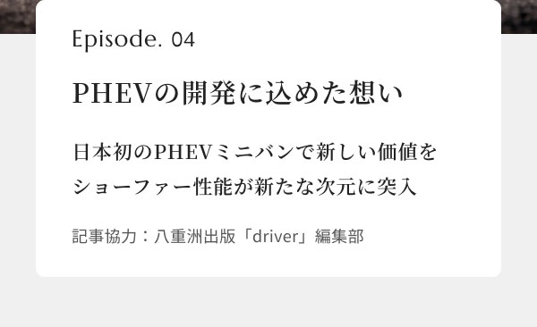 【画像】 Episode. 04 PHEVの開発に込めた想い 日本初のPHEVミニバンで新しい価値をショーファー性能が新たな次元に突入 記事協力：八重洲出版「driver」編集部