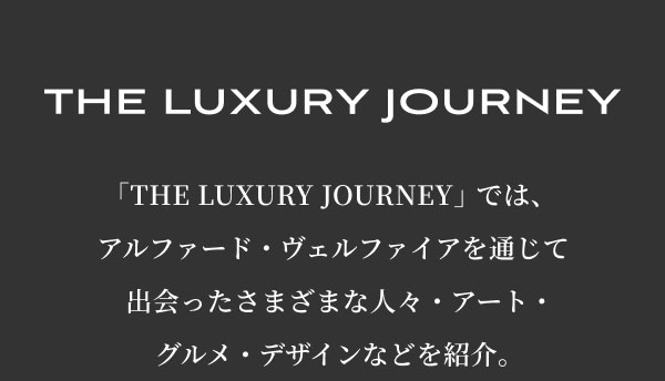THE LUXURY JOURNEY  「THE LUXURY JOURNEY」では、 アルファード・ヴェルファイアを通じて 出会ったさまざまな人々・アート・ グルメ・デザインなどを紹介。