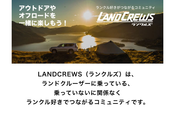 LANDCREWS  LANDCREWS（ランクルズ）は、ランドクルーザーに乗っている、乗っていないに関係なくランクル好きでつながるコミュニティです。
