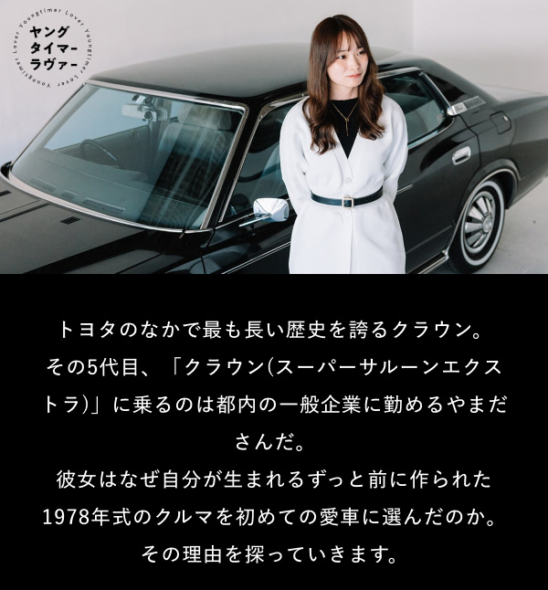 [画像]  トヨタのなかで最も長い歴史を誇るクラウン。 その5代目、「クラウン(スーパーサルーンエクストラ)」に乗るのは都内の一般企業に勤めるやまださんだ。 彼女はなぜ自分が生まれるずっと前に作られた1978年式のクルマを初めての愛車に選んだのか。 その理由を探っていきます。