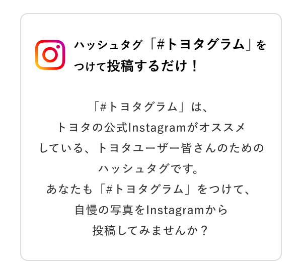 ハッシュタグ「＃トヨタグラム」をつけて投稿するだけ！  「＃トヨタグラム」は、トヨタの公式Instagramがオススメしている、トヨタユーザー皆さんのためのハッシュタグです。あなたも「＃トヨタグラム」をつけて、自慢の写真をInstagramから投稿してみませんか？