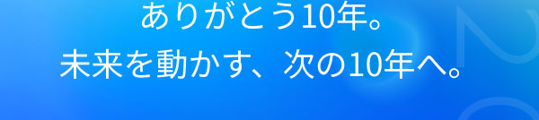 ありがとう10年。 未来を動かす、次の10年へ。