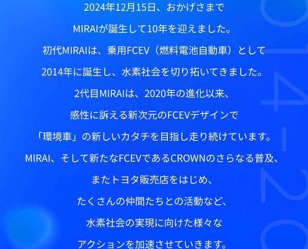 2024年12月15日、おかげさまでMIRAIが誕生して10年を迎えました。 初代MIRAIは、乗用FCEV（燃料電池自動車）として2014年に誕生し、水素社会を切り拓いてきました。 2代目MIRAIは、2020年の進化以来、感性に訴える新次元のFCEVデザインで「環境車」の新しいカタチを目指し走り続けています。 MIRAI、そして新たなFCEVであるCROWNのさらなる普及、またトヨタ販売店をはじめ、たくさんの仲間たちとの活動など、水素社会の実現に向けた様々なアクションを加速させていきます。