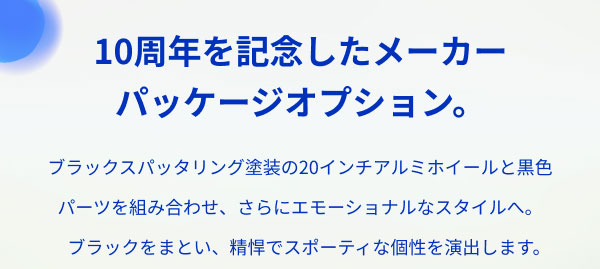 10周年を記念したメーカー パッケージオプション。  ブラックスパッタリング塗装の20インチアルミホイールと黒色パーツを組み合わせ、さらにエモーショナルなスタイルへ。 ブラックをまとい、精悍でスポーティな個性を演出します。