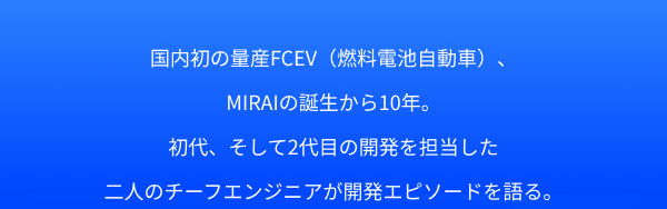 国内初の量産FCEV（燃料電池自動車）、MIRAIの誕生から10年。 初代、そして2代目の開発を担当した二人のチーフエンジニアが開発エピソードを語る。