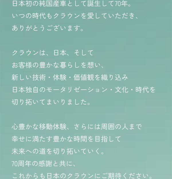 日本初の純国産車として誕生して70年。 いつの時代もクラウンを愛していただき、ありがとうございます。 クラウンは、日本、そしてお客様の豊かな暮らしを想い、新しい技術・体験・価値観を織り込み日本独自のモータリゼーション・文化・時代を切り拓いてまいりました。 心豊かな移動体験、さらには周囲の人まで幸せに満たす豊かな時間を目指して未来への道を切り拓いていく。 70周年の感謝と共に、これからも日本のクラウンにご期待ください。