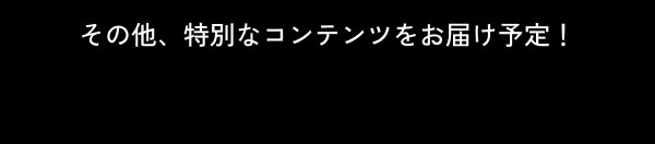 その他、特別なコンテンツをお届け予定！