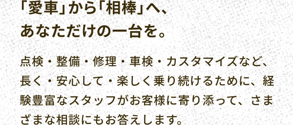 「愛車」から「相棒」へ、あなただけの一台を。 点検・整備・修理・車検・カスタマイズなど、長く・安心して・楽しく乗り続けるために、経験豊富なスタッフがお客様に寄り添って、さまざまな相談にもお答えします。