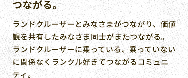 つながる。 ランドクルーザーとみなさまがつながり、価値観を共有したみなさま同士がまたつながる。ランドクルーザーに乗っている、乗っていないに関係なくランクル好きでつながるコミュニティ。