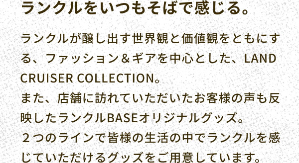 ランクルをいつもそばで感じる。 ランクルが醸し出す世界観と価値観をともにする、ファッション＆ギアを中心とした、LAND CRUISER COLLECTION。 また、店舗に訪れていただいたお客様の声も反映したランクルBASEオリジナルグッズ。 ２つのラインで皆様の生活の中でランクルを感じていただけるグッズをご用意しています。