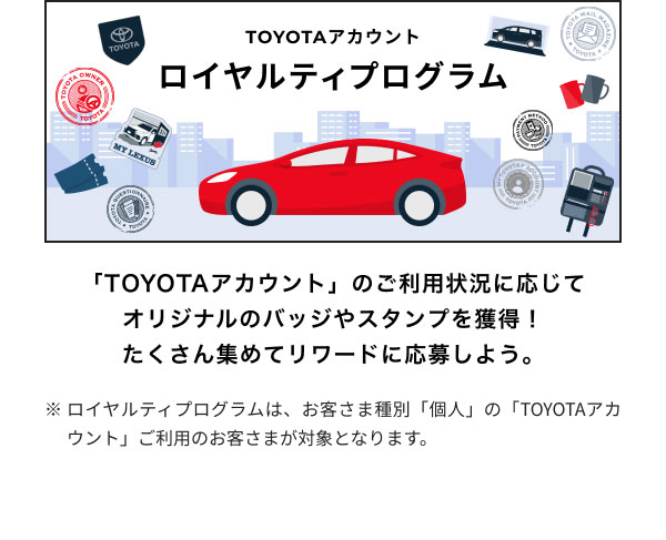 ロイヤルティプログラム  「TOYOTAアカウント」のご利用状況に応じて オリジナルのバッジやスタンプを獲得！ たくさん集めてリワードに応募しよう。  ※ロイヤルティプログラムは、お客さま種別「個人」の「TOYOTAアカウント」ご利用のお客さまが対象となります。