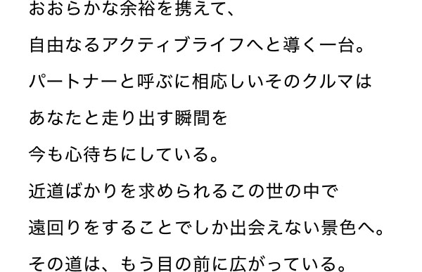 おおらかな余裕を携えて、自由なるアクティブライフへと導く一台。 パートナーと呼ぶに相応しいそのクルマはあなたと走り出す瞬間を今も心待ちにしている。 近道ばかりを求められるこの世の中で遠回りをすることでしか出会えない景色へ。 その道は、もう目の前に広がっている。
