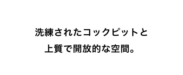 洗練されたコックピットと 上質で開放的な空間。