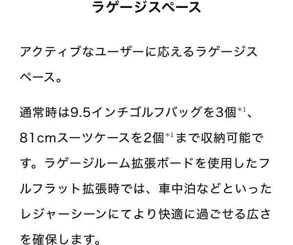 ラゲージスペース アクティブなユーザーに応えるラゲージスペース。 通常時は9.5インチゴルフバッグを3個＊1、81cmスーツケースを2個＊1まで収納可能です。ラゲージルーム拡張ボードを使用したフルフラット拡張時では、車中泊などといったレジャーシーンにてより快適に過ごせる広さを確保します。