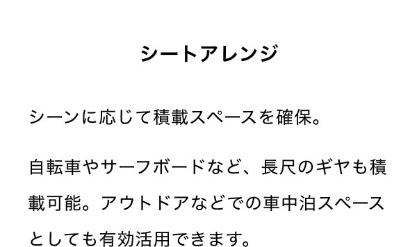 シートアレンジ シーンに応じて積載スペースを確保。 自転車やサーフボードなど、長尺のギヤも積載可能。アウトドアなどでの車中泊スペースとしても有効活用できます。