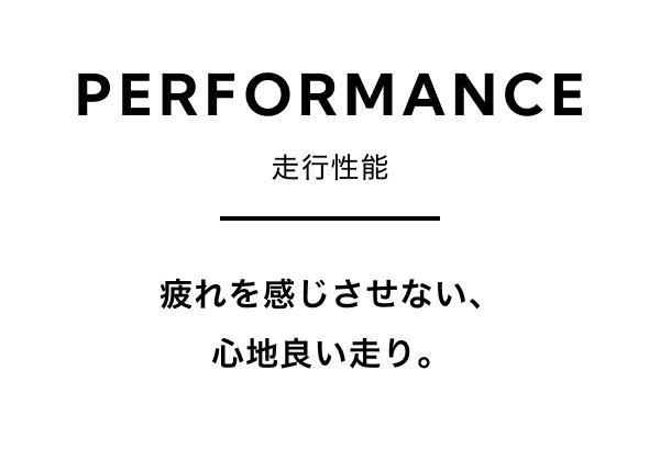 PERFORMANCE 走行性能 疲れを感じさせない、心地良い走り。