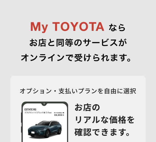 My TOYOTA ならお店と同等のサービスが受けられます。 グレード・カラー・オプション・支払いプランを自由に選択 お店のリアルな価格を確認できます。
