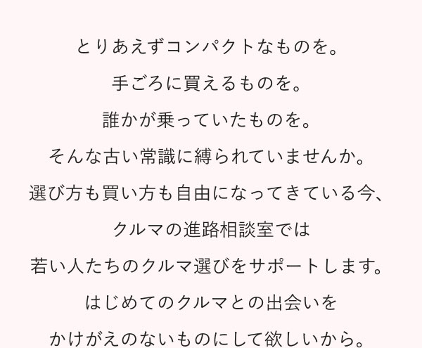 とりあえずコンパクトなものを。手ごろに買えるものを。誰かが乗っていたものを。そんな古い常識に縛られていませんか。選び方も買い方も自由になってきている今、クルマの進路相談室では若い人たちのクルマ選びをサポートします。 はじめてのクルマとの出会いをかけがえのないものにして欲しいから。