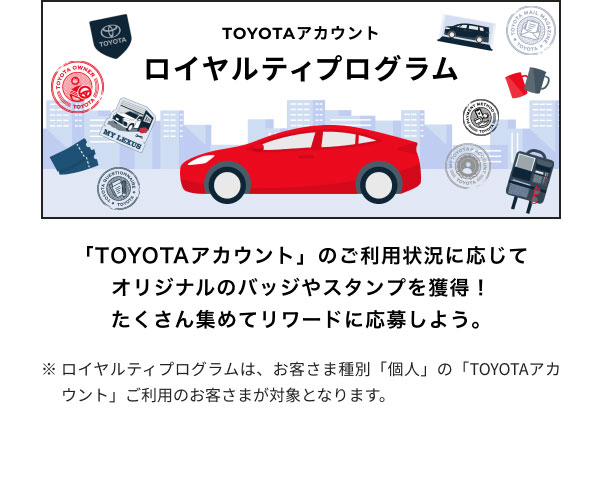 ロイヤルティプログラム  「TOYOTAアカウント」のご利用状況に応じて オリジナルのバッジやスタンプを獲得！ たくさん集めてリワードに応募しよう。  ※ロイヤルティプログラムは、お客さま種別「個人」の「TOYOTAアカウント」ご利用のお客さまが対象となります。