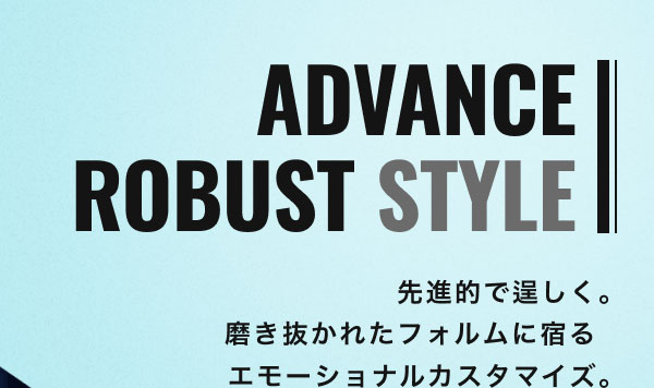 ADVANCE ROBUST STYLE 先進的で逞しく。磨き抜かれたフォルムに宿るエモーショナルカスタマイズ。