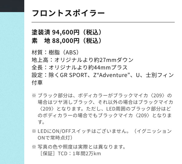 フロントスポイラー 塗装済 94,600円（税込） 素　地 88,000円（税込） 材質：樹脂（ABS） 地上高：オリジナルより約27mmダウン 全長：オリジナルより約44mmプラス 設定：除くGR SPORT、Z“Adventure”、U、士別フィン付車 ※ブラック部分は、ボディカラーがブラックマイカ〈209〉の場合はツヤ消しブラック、それ以外の場合はブラックマイカ〈209〉となります。ただし、LED周囲のブラック部分はどのボディカラーの場合でもブラックマイカ〈209〉となります。 ※LEDにON/OFFスイッチはございません。（イグニッションONで常時点灯） ※写真の色や照度は実際とは異なります。 ［保証］TCD：1年間2万km