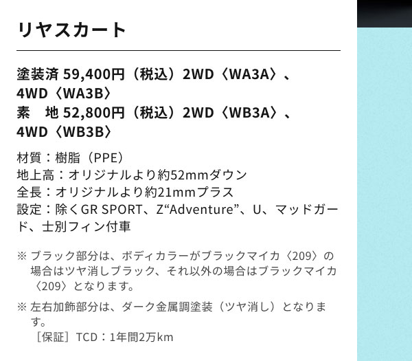 リヤスカート 塗装済 59,400円（税込）2WD〈WA3A〉、4WD〈WA3B〉 素　地 52,800円（税込）2WD〈WB3A〉 、4WD〈WB3B〉 材質：樹脂（PPE） 地上高：オリジナルより約52mmダウン 全長：オリジナルより約21mmプラス 設定：除くGR SPORT、Z“Adventure”、U、マッドガード、士別フィン付車 ※ブラック部分は、ボディカラーがブラックマイカ〈209〉の場合はツヤ消しブラック、それ以外の場合はブラックマイカ〈209〉となります。 ※左右加飾部分は、ダーク金属調塗装（ツヤ消し）となります。 ［保証］TCD：1年間2万km