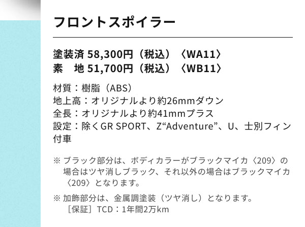 フロントスポイラー 塗装済 58,300円（税込）〈WA11〉 素　地 51,700円（税込）〈WB11〉 材質：樹脂（ABS） 地上高：オリジナルより約26mmダウン 全長：オリジナルより約41mmプラス 設定：除くGR SPORT、Z“Adventure”、U、士別フィン付車 ※ブラック部分は、ボディカラーがブラックマイカ〈209〉の場合はツヤ消しブラック、それ以外の場合はブラックマイカ〈209〉となります。 ※加飾部分は、金属調塗装（ツヤ消し）となります。 ［保証］TCD：1年間2万km