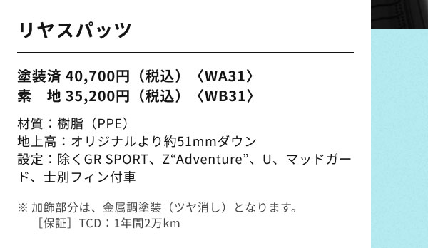 リヤスパッツ 塗装済 40,700円（税込）〈WA31〉 素　地 35,200円（税込）〈WB31〉 材質：樹脂（PPE） 地上高：オリジナルより約51mmダウン 設定：除くGR SPORT、Z“Adventure”、U、マッドガード、士別フィン付車 ※加飾部分は、金属調塗装（ツヤ消し）となります。 ［保証］TCD：1年間2万km