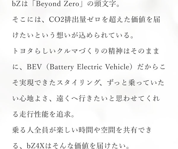 bZは「Beyond Zero」の頭文字。そこには、CO2排出量ゼロを超えた価値を届けたいという想いが込められている。トヨタらしいクルマづくりの精神はそのままに、BEV（Battery Electric Vehicle）だからこそ実現できたスタイリング、ずっと乗っていたい心地よさ、遠くへ行きたいと思わせてくれる走行性能を追求。乗る人全員が楽しい時間や空間を共有できる、bZ4Xはそんな価値を届けたい。