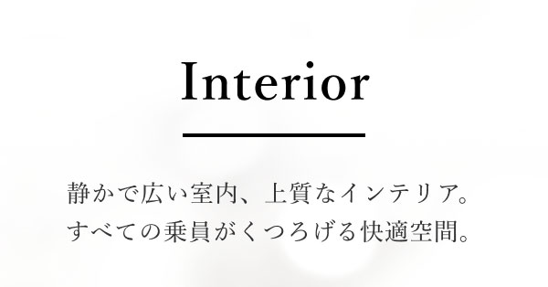 Interior 静かで広い室内、上質なインテリア。すべての乗員がくつろげる快適空間。
