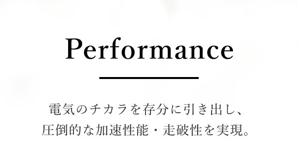 Performance 電気のチカラを存分に引き出し、圧倒的な加速性能・走破性を実現。