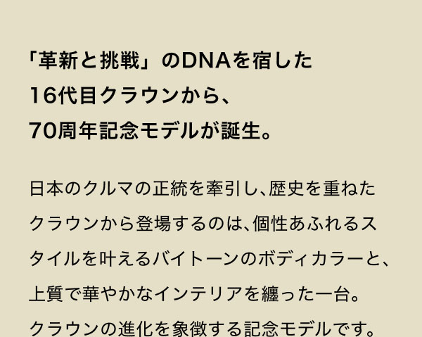「革新と挑戦」のDNAを宿した16代目クラウンから、70周年記念モデルが誕生。 日本のクルマの正統を牽引し、歴史を重ねたクラウンから登場するのは、個性あふれるスタイルを叶えるバイトーンのボディカラーと、上質で華やかなインテリアを纏った一台。クラウンの進化を象徴する記念モデルです。