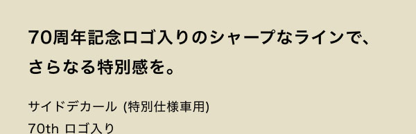 70周年記念ロゴ入りのシャープなラインで、さらなる特別感を。 サイドデカール(特別仕様車用) 70th ロゴ入り