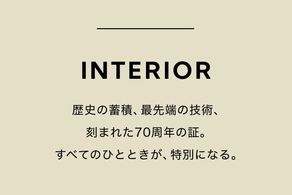 INTERIOR 歴史の蓄積、最先端の技術、刻まれた70周年の証。すべてのひとときが、特別になる。