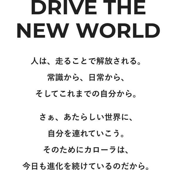 DRIVE THE NEW WORLD 人は、走ることで解放される。常識から、日常から、そしてこれまでの自分から。 さぁ、あたらしい世界に、自分を連れていこう。そのためにカローラは、今日も進化を続けているのだから。