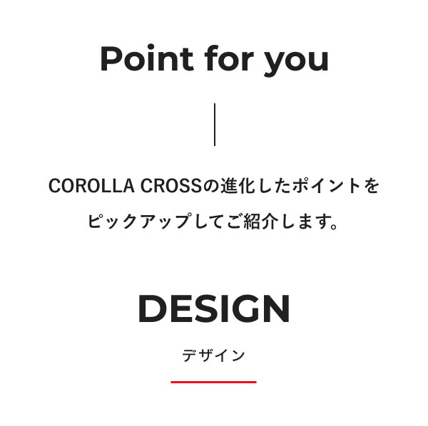 Point for you COROLLA CROSSの進化したポイントをピックアップしてご紹介します。 DESIGN デザイン