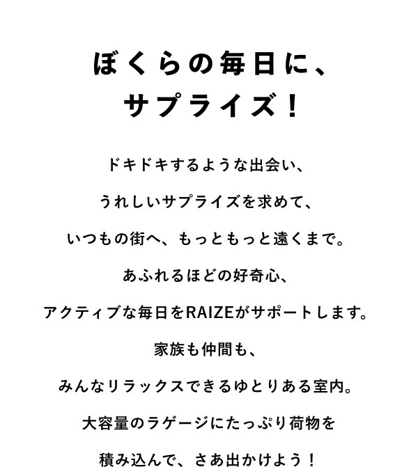 ぼくらの毎日に、サプライズ！ ドキドキするような出会い、うれしいサプライズを求めて、いつもの街へ、もっともっと遠くまで。 あふれるほどの好奇心、アクティブな毎日をRAIZEがサポートします。 家族も仲間も、みんなリラックスできるゆとりある室内。 大容量のラゲージにたっぷり荷物を積み込んで、さあ出かけよう！
