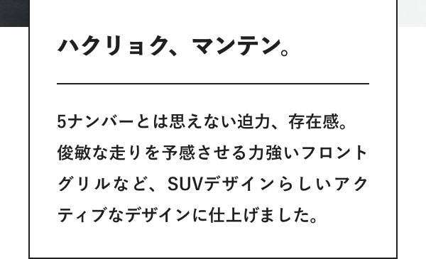 ハクリョク、マンテン。 5ナンバーとは思えない迫力、存在感。 俊敏な走りを予感させる力強いフロントグリルなど、SUVデザインらしいアクティブなデザインに仕上げました。