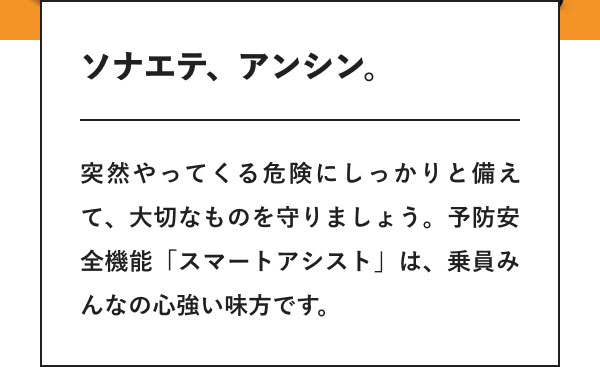 ソナエテ、アンシン。 突然やってくる危険にしっかりと備えて、大切なものを守りましょう。予防安全機能「スマートアシスト」は、乗員みんなの心強い味方です。