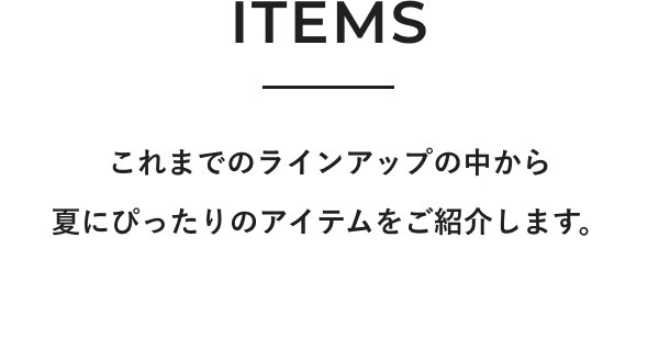 ITEMS これまでのラインアップの中から夏にぴったりのアイテムをご紹介します。