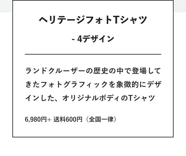 ヘリテージフォトTシャツ - 4デザイン ランドクルーザーの歴史の中で登場してきたフォトグラフィックを象徴的にデザインした、オリジナルボディのTシャツ 6,980円+ 送料600円（全国一律）