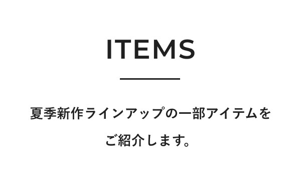 ITEMS 夏季新作ラインアップの一部アイテムをご紹介します。