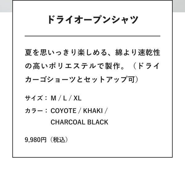 ドライオープンシャツ 夏を思いっきり楽しめる、綿より速乾性の高いポリエステルで製作。（ドライカーゴショーツとセットアップ可） サイズ：M / L / XL カラー：COYOTE / KHAKI / CHARCOAL BLACK 9,980円（税込）