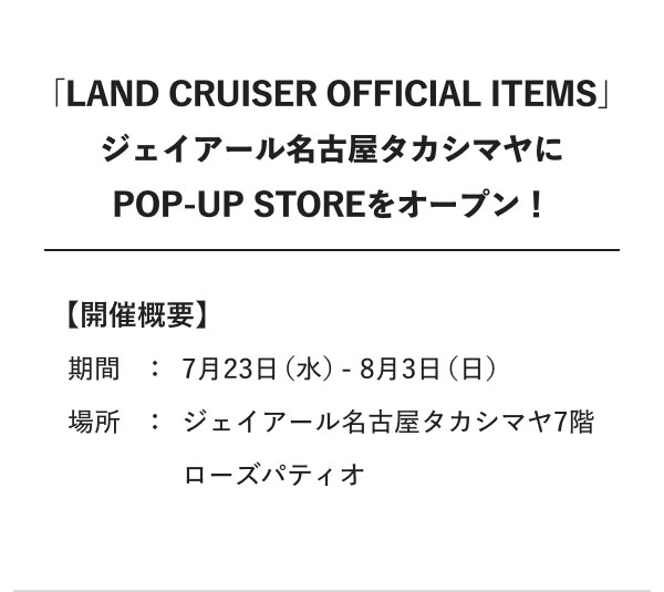 「LAND CRUISER OFFICIAL ITEMS」 ジェイアール名古屋タカシマヤにPOP-UP STOREをオープン！ 【開催概要】 期間：7月23日（水）-8月3日（日） 場所：ジェイアール名古屋タカシマヤ7階 ローズパティオ