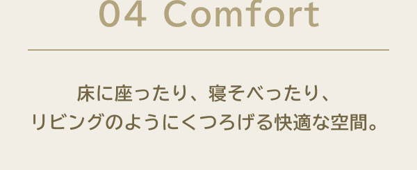 04 Comfort 床に座ったり、寝そべったり、リビングのようにくつろげる快適な空間。