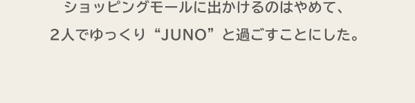 ショッピングモールに出かけるのはやめて、2人でゆっくり“JUNO”と過ごすことにした。