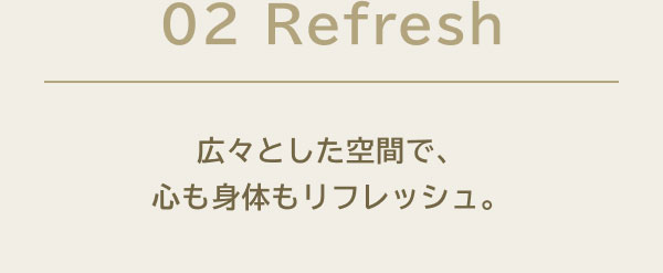 02 Refresh 広々とした空間で、心も身体もリフレッシュ。
