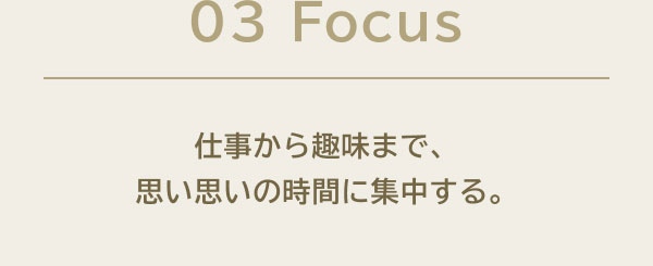 03 Focus 仕事から趣味まで、思い思いの時間に集中する。