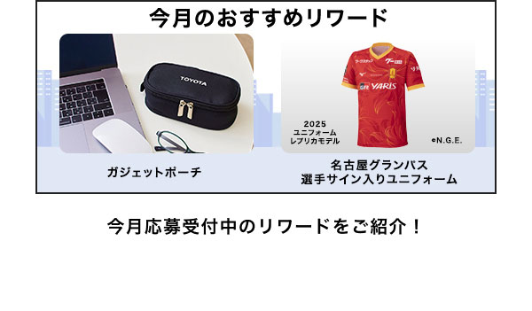 今月のおすすめリワードはこちら！ ガジェットポーチ 名古屋グランパス選手サイン入りユニフォーム 今月応募受付中のリワードをご紹介！