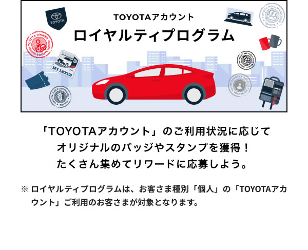 ロイヤルティプログラム 「TOYOTAアカウント」のご利用状況に応じてオリジナルのバッジやスタンプを獲得！ たくさん集めてリワードに応募しよう。 ※ロイヤルティプログラムは、お客さま種別「個人」の「TOYOTAアカウント」ご利用のお客さまが対象となります。